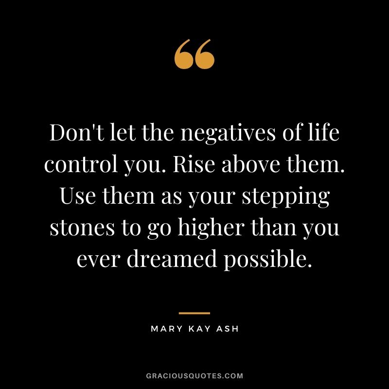 Don't let the negatives of life control you. Rise above them. Use them as your stepping stones to go higher than you ever dreamed possible.