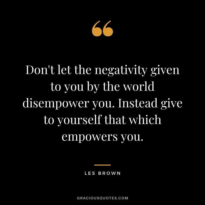 Don't let the negativity given to you by the world disempower you. Instead give to yourself that which empowers you.