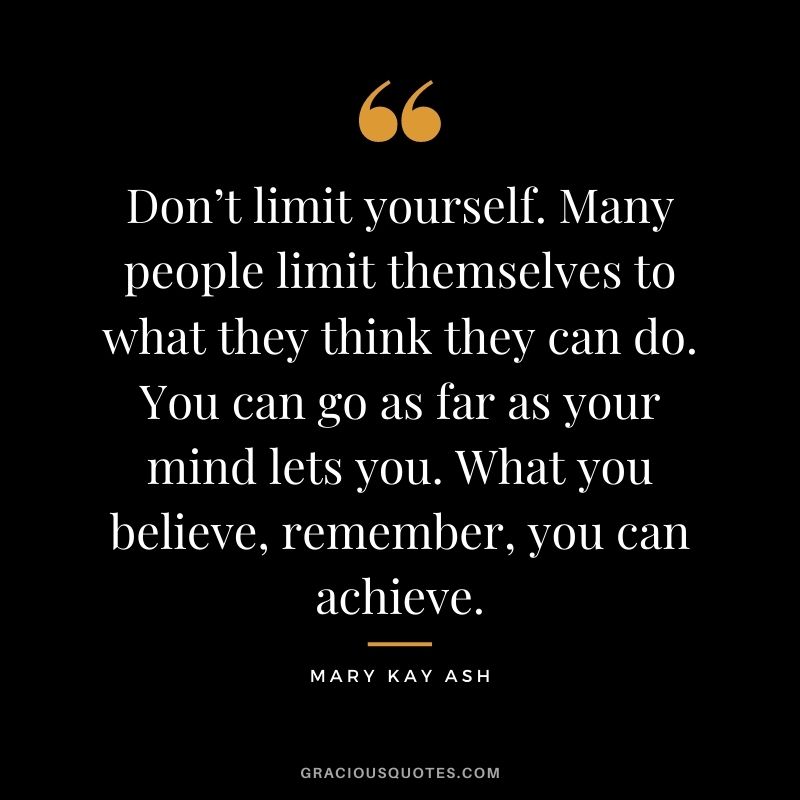 Don’t limit yourself. Many people limit themselves to what they think they can do. You can go as far as your mind lets you. What you believe, remember, you can achieve.