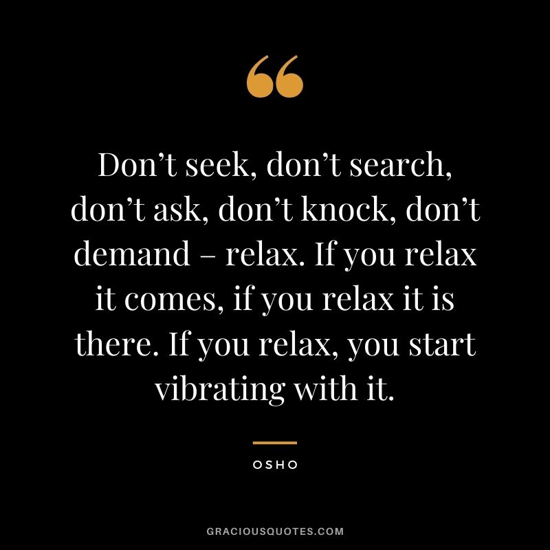 Don’t seek, don’t search, don’t ask, don’t knock, don’t demand – relax. If you relax it comes, if you relax it is there. If you relax, you start vibrating with it.