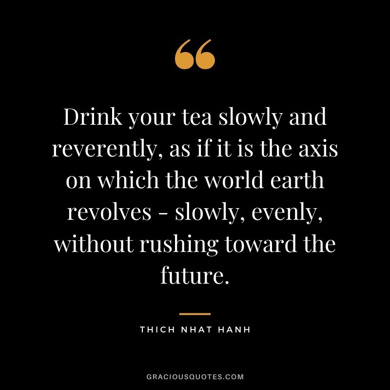 Drink your tea slowly and reverently, as if it is the axis on which the world earth revolves - slowly, evenly, without rushing toward the future.