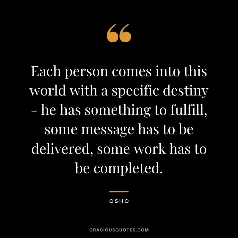 Each person comes into this world with a specific destiny - he has something to fulfill, some message has to be delivered, some work has to be completed.