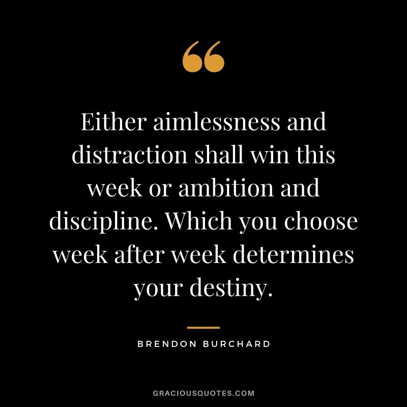 Either aimlessness and distraction shall win this week or ambition and discipline. Which you choose week after week determines your destiny.