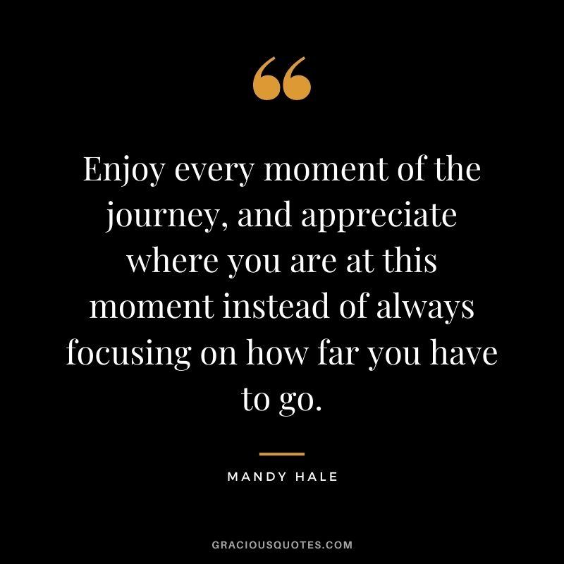 Enjoy every moment of the journey, and appreciate where you are at this moment instead of always focusing on how far you have to go.