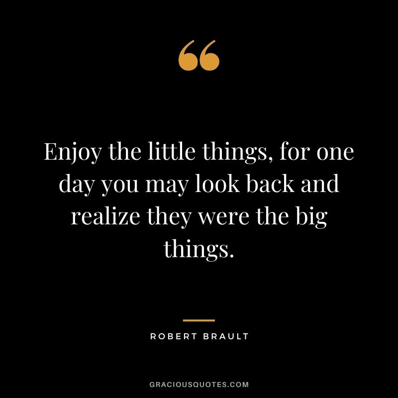 Enjoy the little things, for one day you may look back and realize they were the big things. - Robert Brault