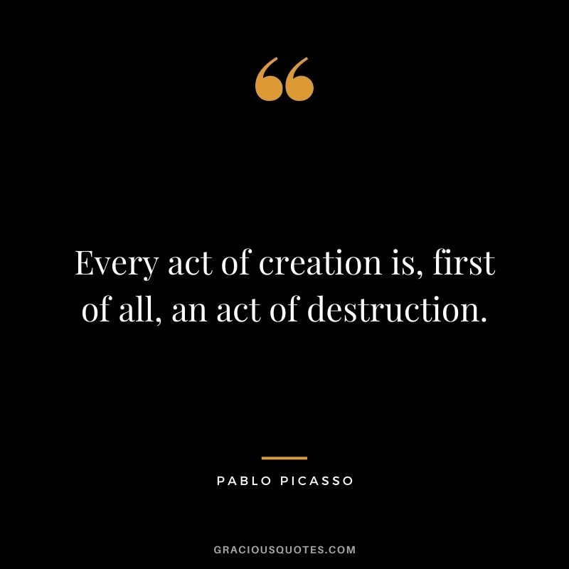 Every act of creation is, first of all, an act of destruction. - Pablo Picasso
