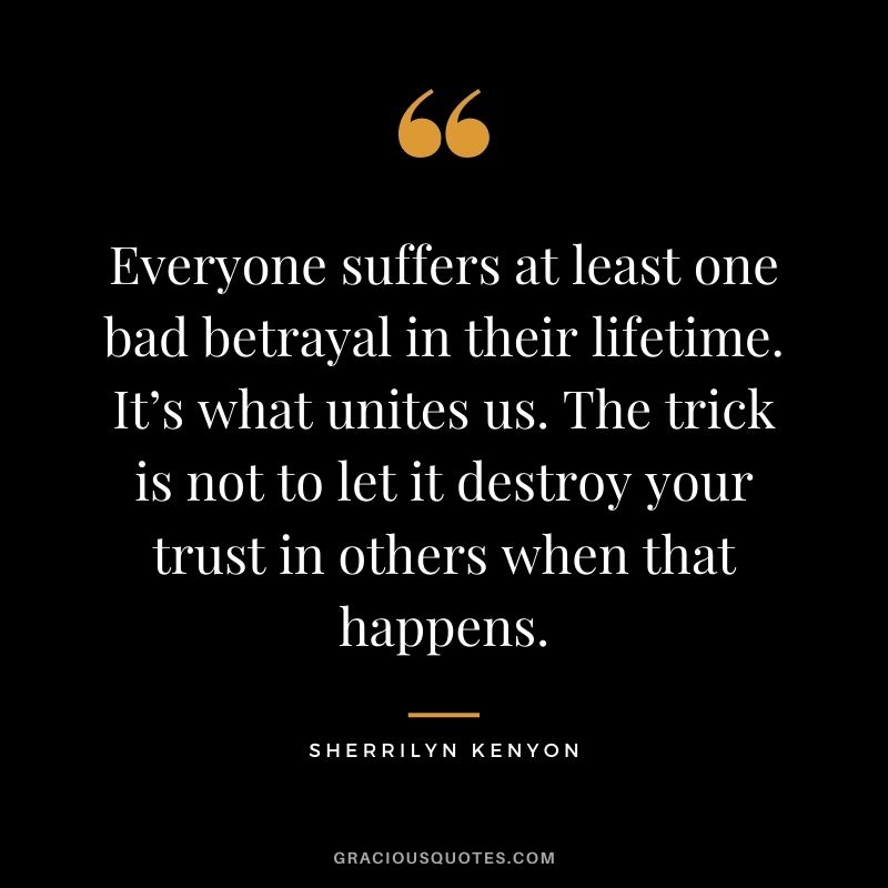 Everyone suffers at least one bad betrayal in their lifetime. It’s what unites us. The trick is not to let it destroy your trust in others when that happens. - Sherrilyn Kenyon