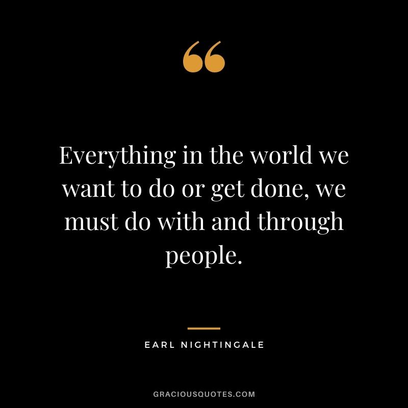 Everything in the world we want to do or get done, we must do with and through people.