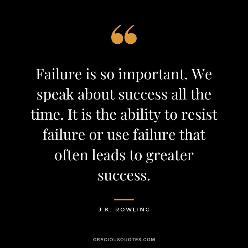 Failure is so important. We speak about success all the time. It is the ability to resist failure or use failure that often leads to greater success.
