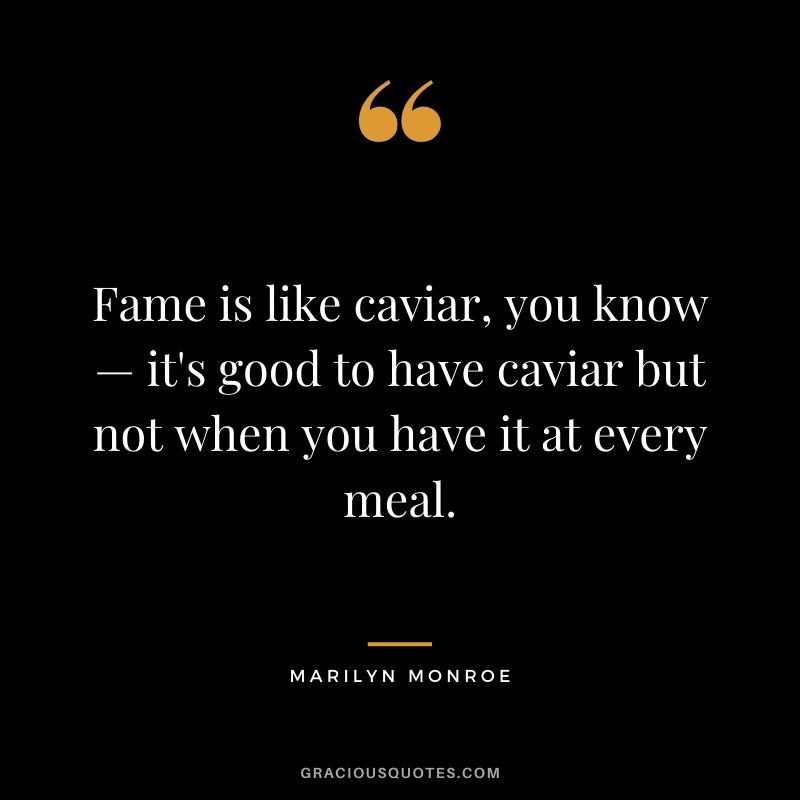 Fame is like caviar, you know — it's good to have caviar but not when you have it at every meal.