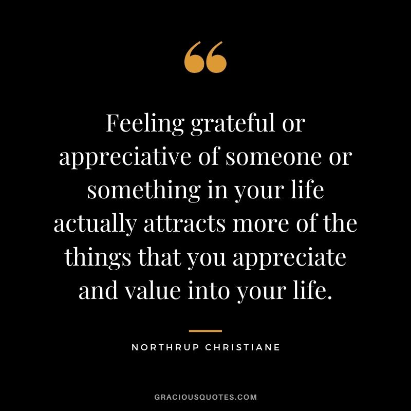 Feeling grateful or appreciative of someone or something in your life actually attracts more of the things that you appreciate and value into your life. - Northrup Christiane