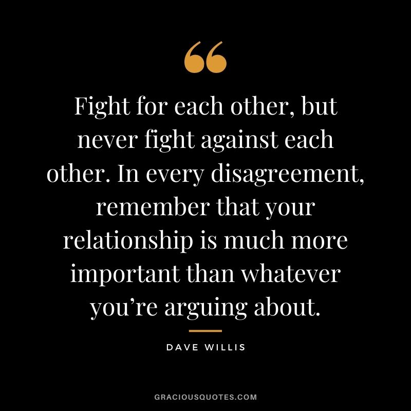 Fight for each other, but never fight against each other. In every disagreement, remember that your relationship is much more important than whatever you’re arguing about. - Dave Willis