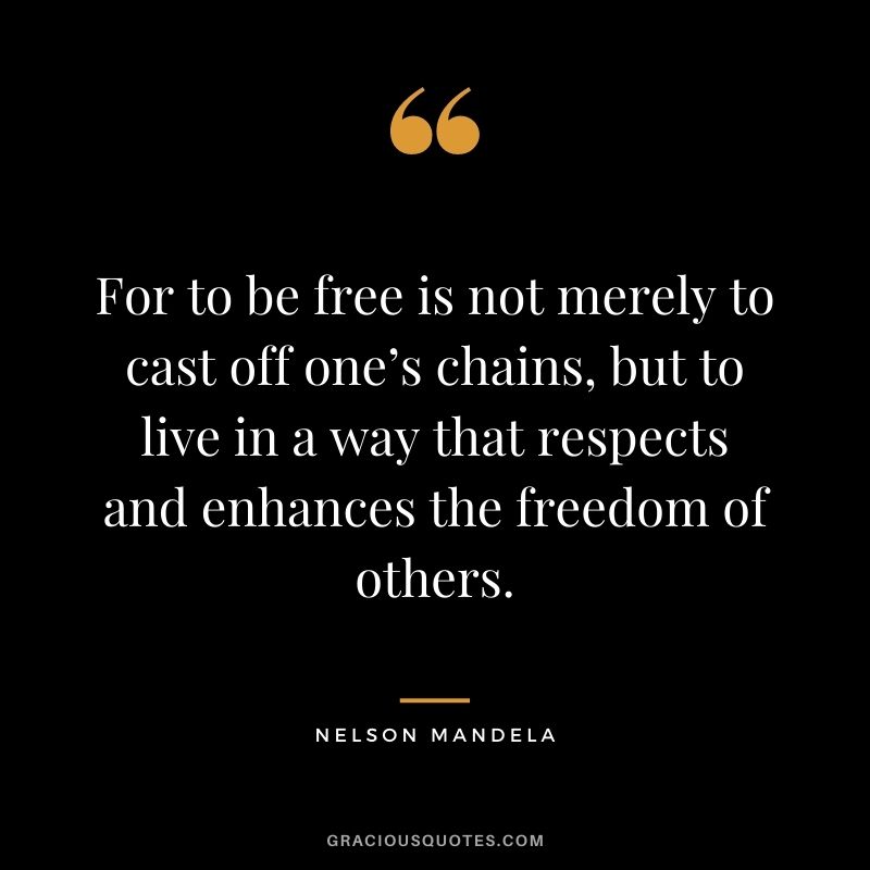 For to be free is not merely to cast off one’s chains, but to live in a way that respects and enhances the freedom of others. – Nelson Mandela