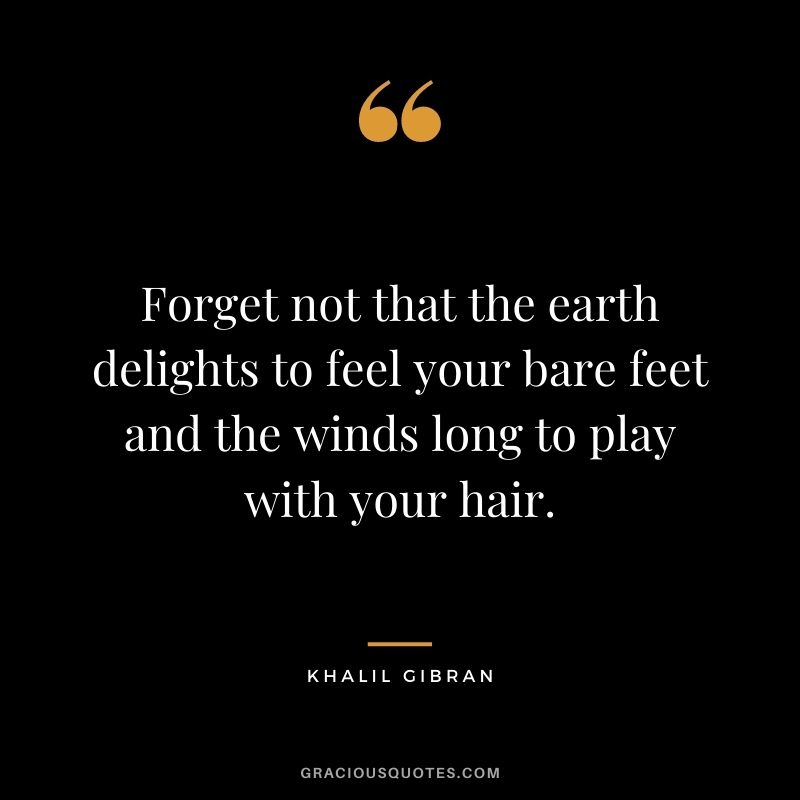 Forget not that the earth delights to feel your bare feet and the winds long to play with your hair. — Khalil Gibran