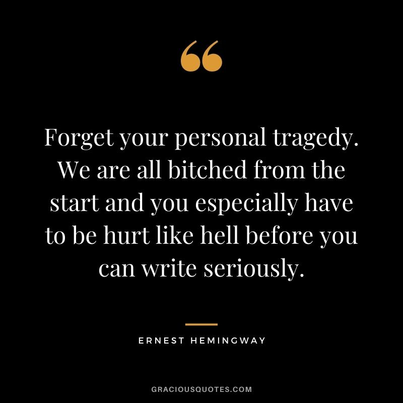 Forget your personal tragedy. We are all bitched from the start and you especially have to be hurt like hell before you can write seriously.