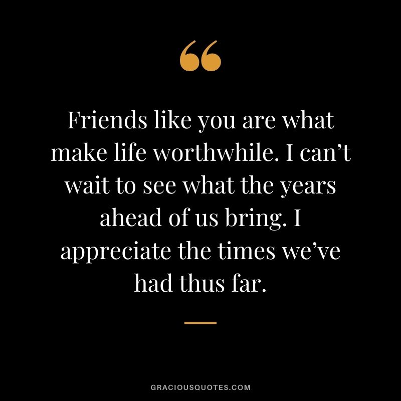 Friends like you are what make life worthwhile. I can’t wait to see what the years ahead of us bring. I appreciate the times we’ve had thus far.