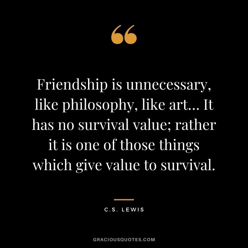 Friendship is unnecessary, like philosophy, like art… It has no survival value; rather it is one of those things which give value to survival. - C.S. Lewis