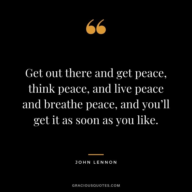 Get out there and get peace, think peace, and live peace and breathe peace, and you’ll get it as soon as you like.