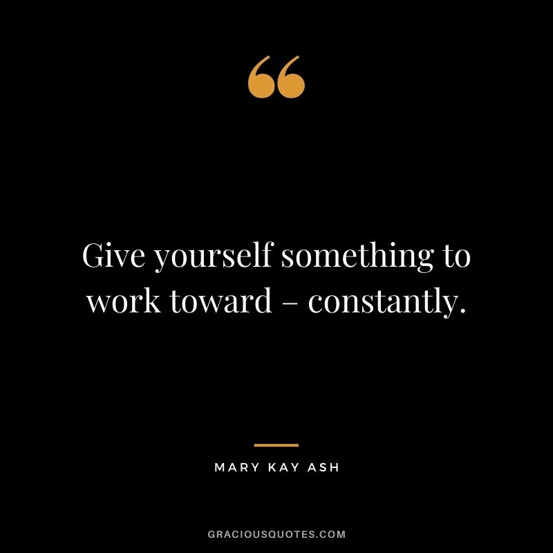 Give yourself something to work toward – constantly.
