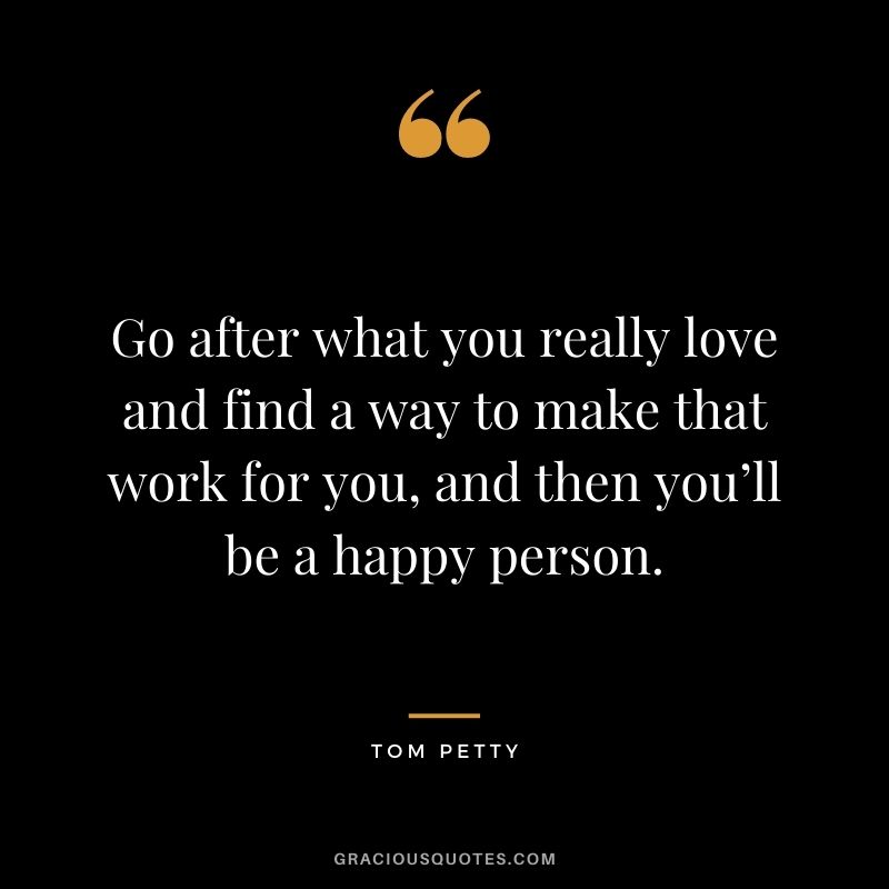 Go after what you really love and find a way to make that work for you, and then you’ll be a happy person.