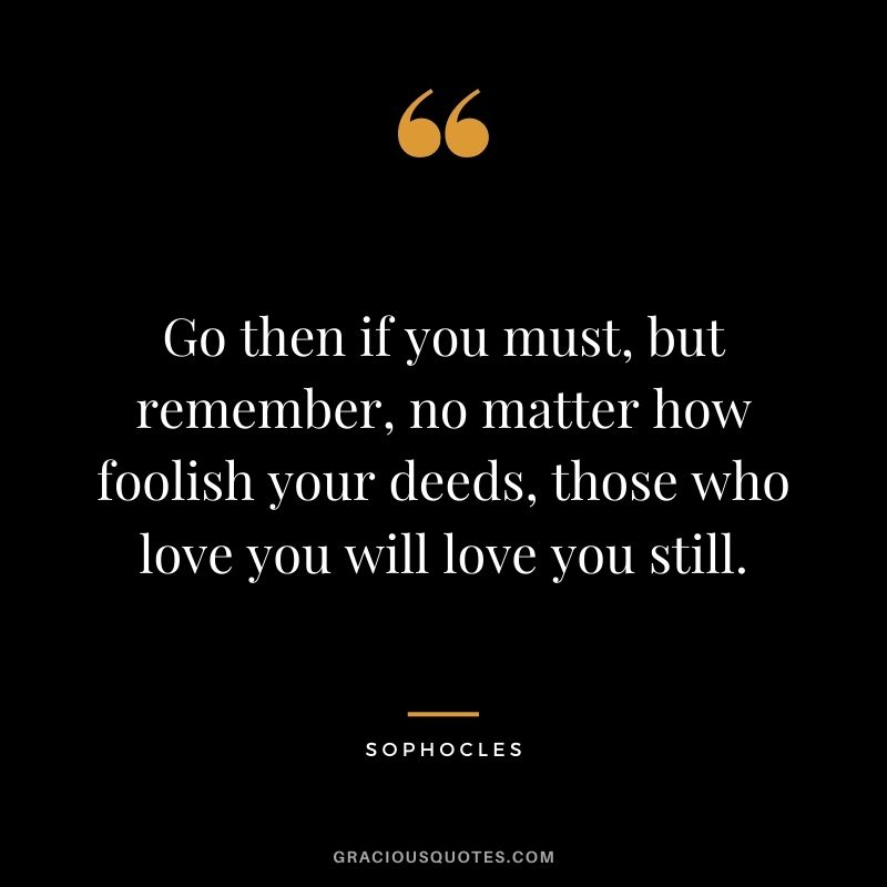 Go then if you must, but remember, no matter how foolish your deeds, those who love you will love you still.
