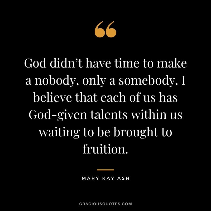 God didn’t have time to make a nobody, only a somebody. I believe that each of us has God-given talents within us waiting to be brought to fruition.