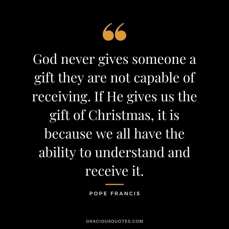 God never gives someone a gift they are not capable of receiving. If He gives us the gift of Christmas, it is because we all have the ability to understand and receive it. - Pope Francis