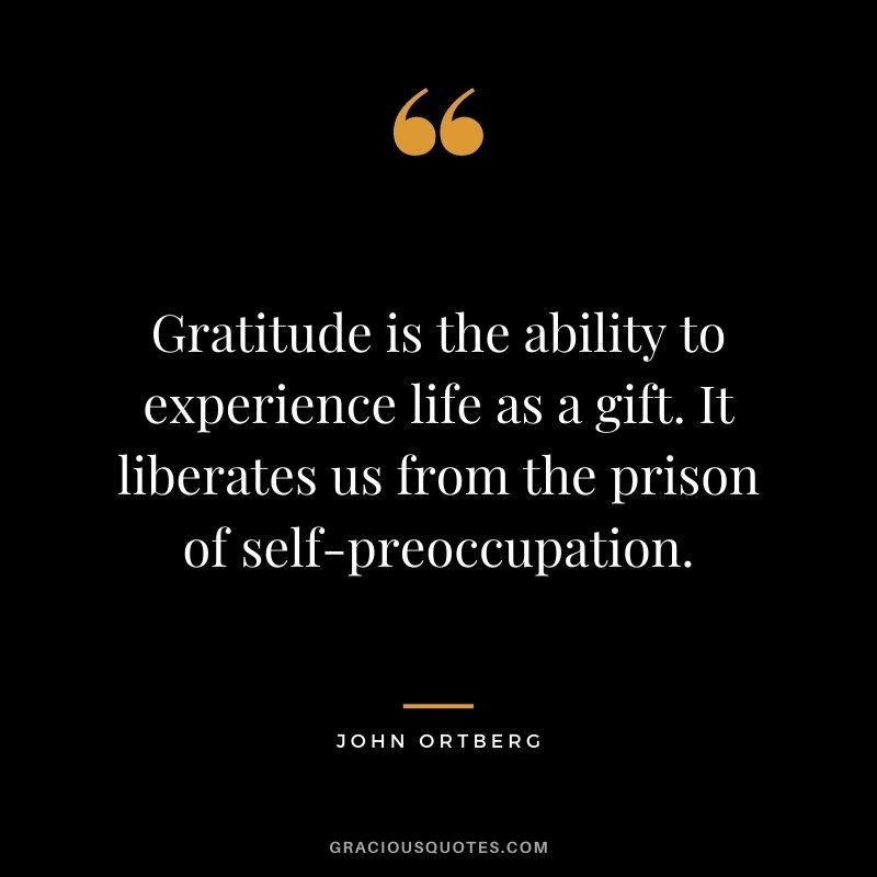 Gratitude is the ability to experience life as a gift. It liberates us from the prison of self-preoccupation. - John Ortberg