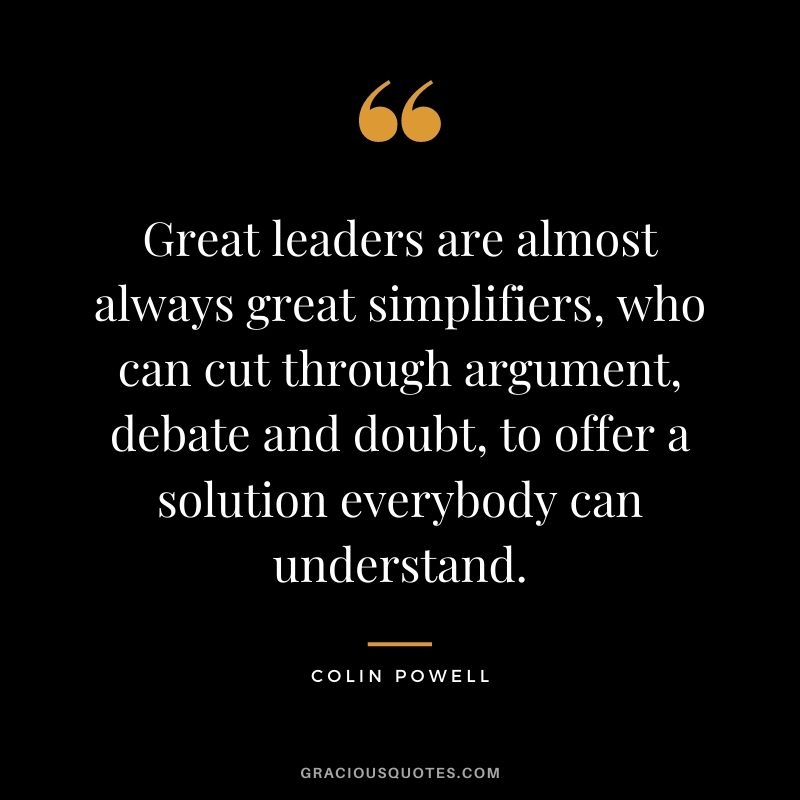 Great leaders are almost always great simplifiers, who can cut through argument, debate and doubt, to offer a solution everybody can understand.