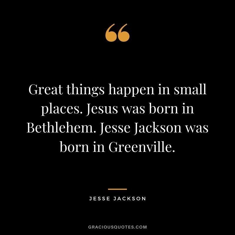 Great things happen in small places. Jesus was born in Bethlehem. Jesse Jackson was born in Greenville.