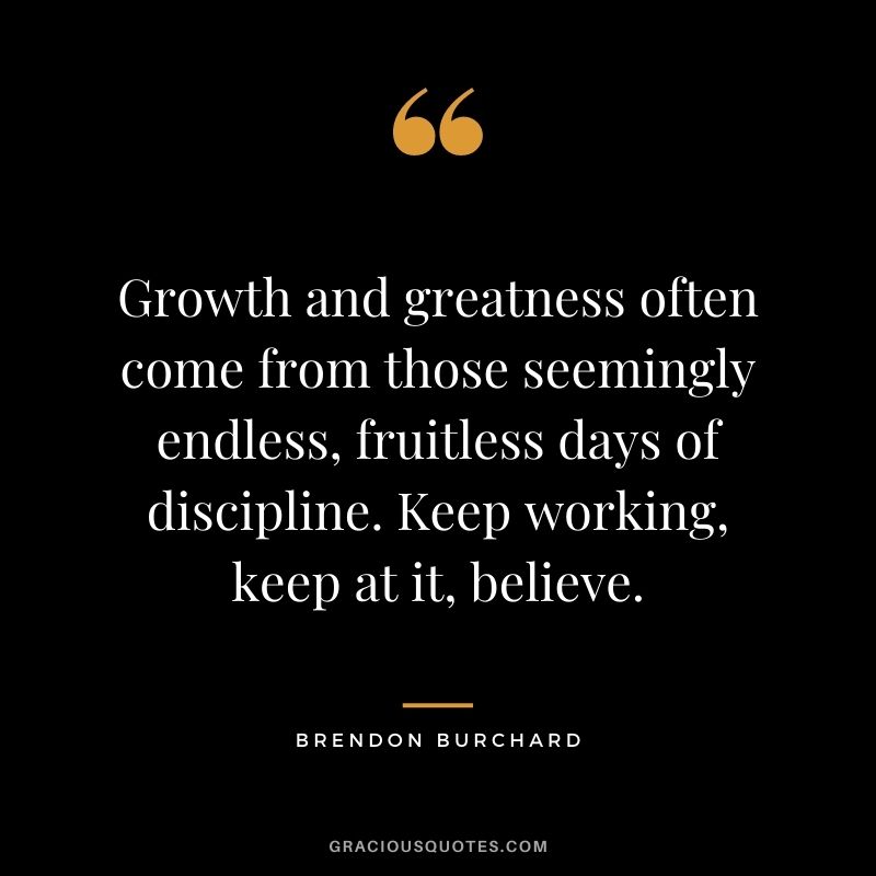 Growth and greatness often come from those seemingly endless, fruitless days of discipline. Keep working, keep at it, believe.
