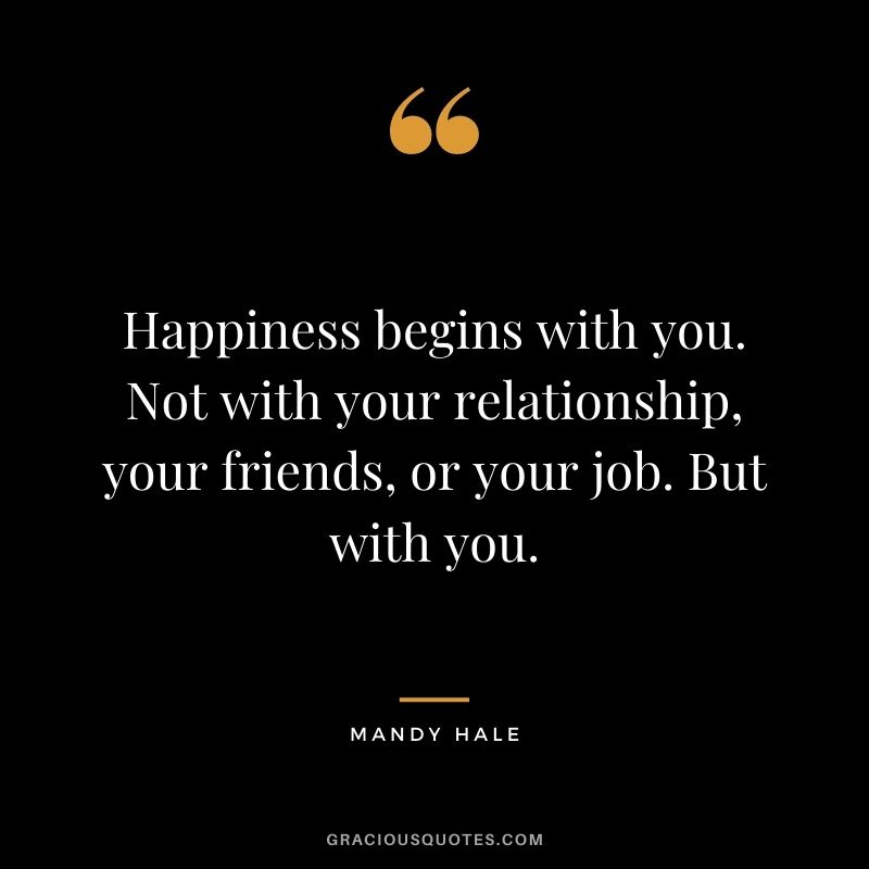 Happiness begins with you. Not with your relationship, your friends, or your job. But with you.