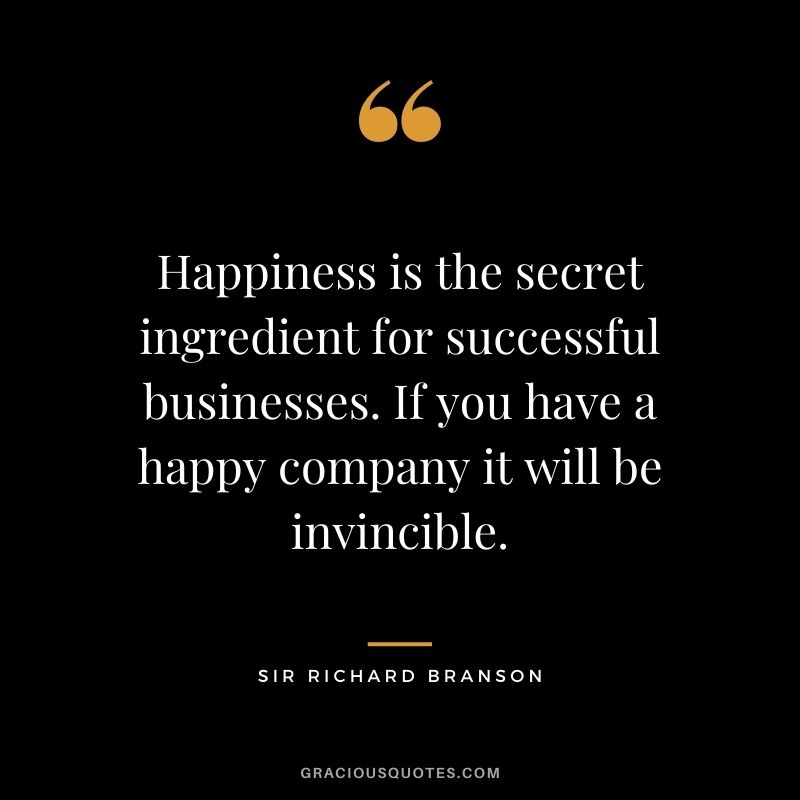 Happiness is the secret ingredient for successful businesses. If you have a happy company it will be invincible.