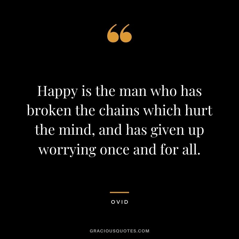 Happy is the man who has broken the chains which hurt the mind, and has given up worrying once and for all.