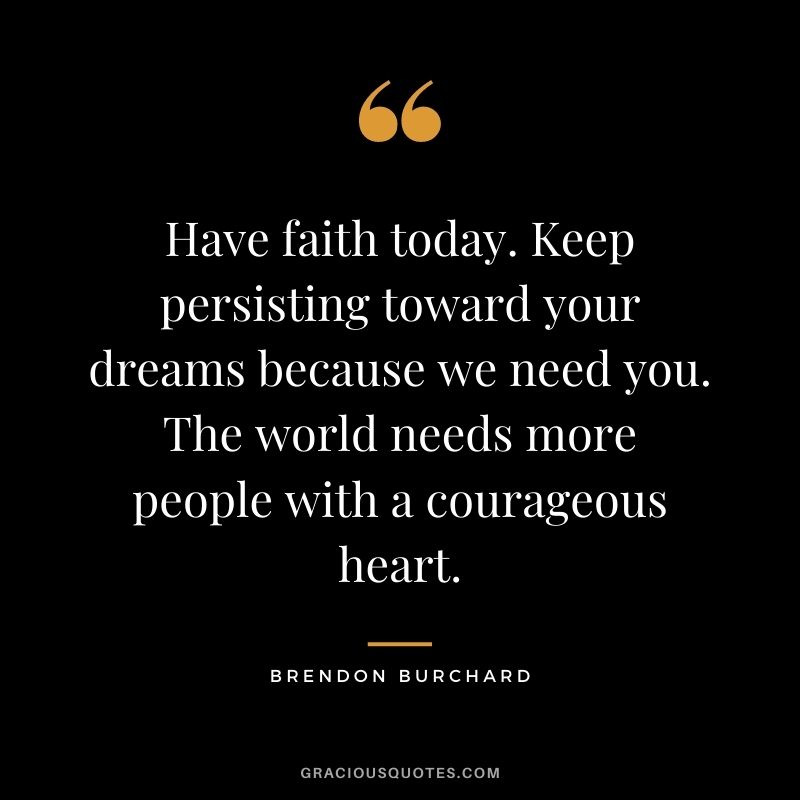 Have faith today. Keep persisting toward your dreams because we need you. The world needs more people with a courageous heart. - Brendon Burchard