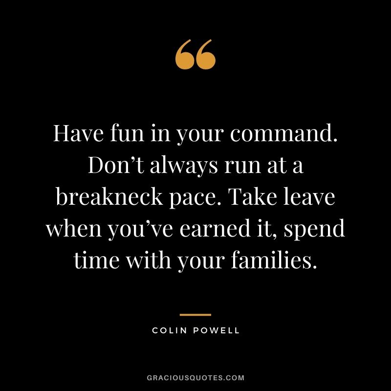 Have fun in your command. Don’t always run at a breakneck pace. Take leave when you’ve earned it, spend time with your families.