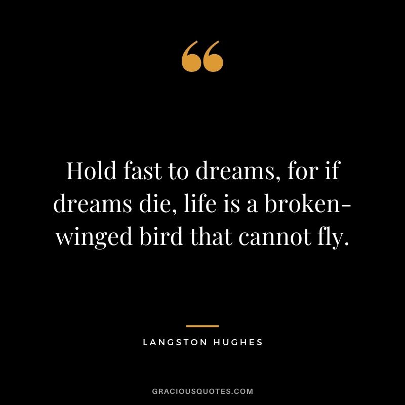 Hold fast to dreams, for if dreams die, life is a broken-winged bird that cannot fly. - Langston Hughes