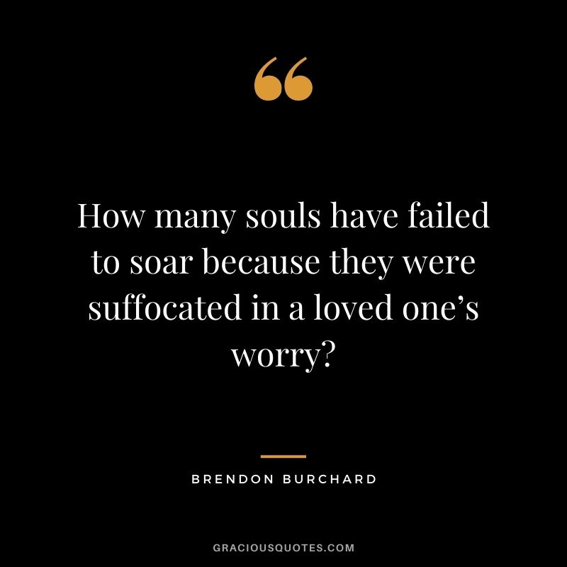 How many souls have failed to soar because they were suffocated in a loved one’s worry?