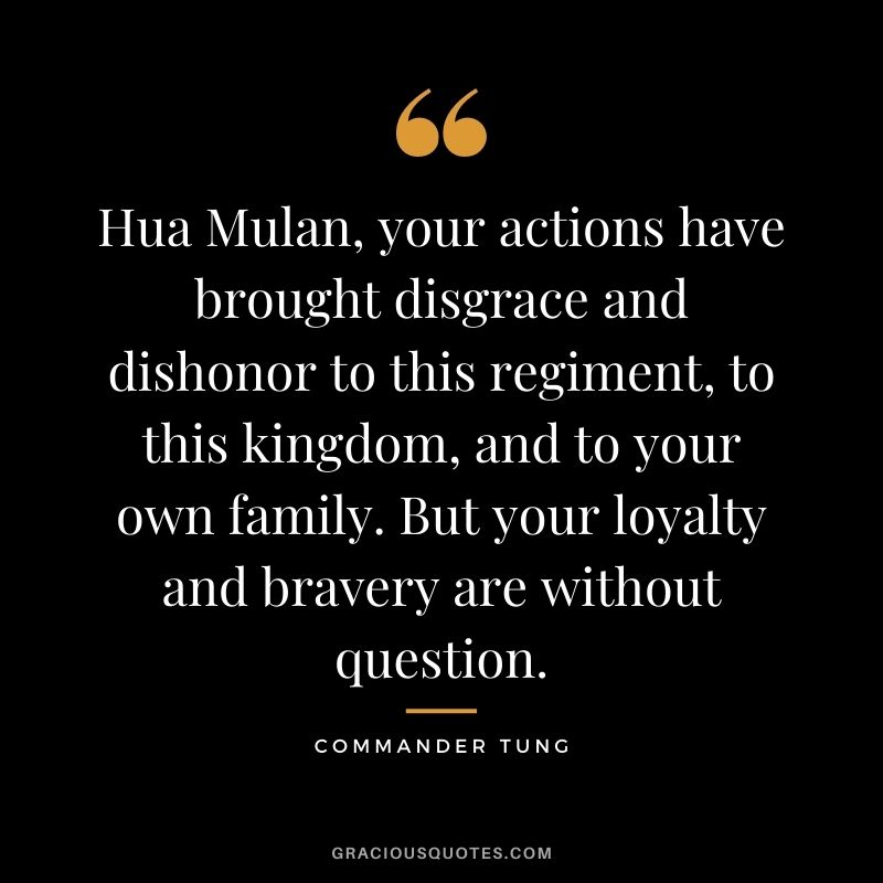 Hua Mulan, your actions have brought disgrace and dishonor to this regiment, to this kingdom, and to your own family. But your loyalty and bravery are without question.