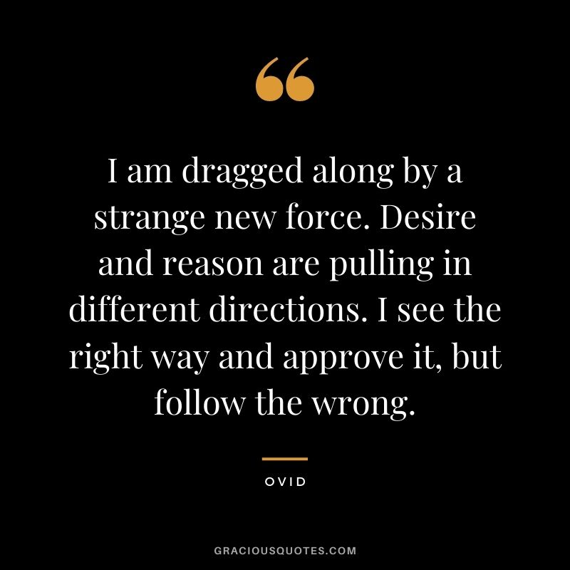 I am dragged along by a strange new force. Desire and reason are pulling in different directions. I see the right way and approve it, but follow the wrong.