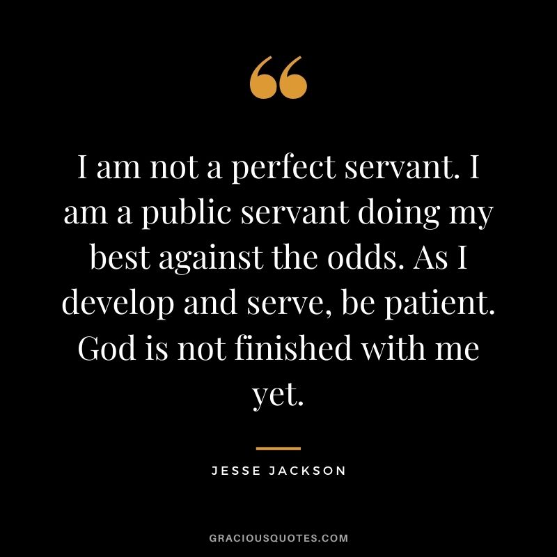 I am not a perfect servant. I am a public servant doing my best against the odds. As I develop and serve, be patient. God is not finished with me yet.