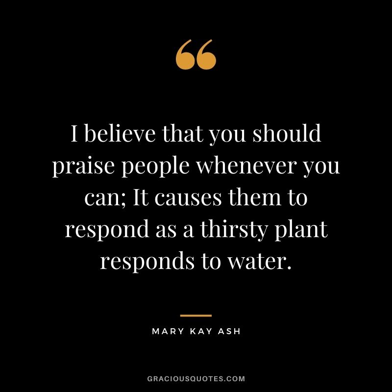 I believe that you should praise people whenever you can; It causes them to respond as a thirsty plant responds to water.