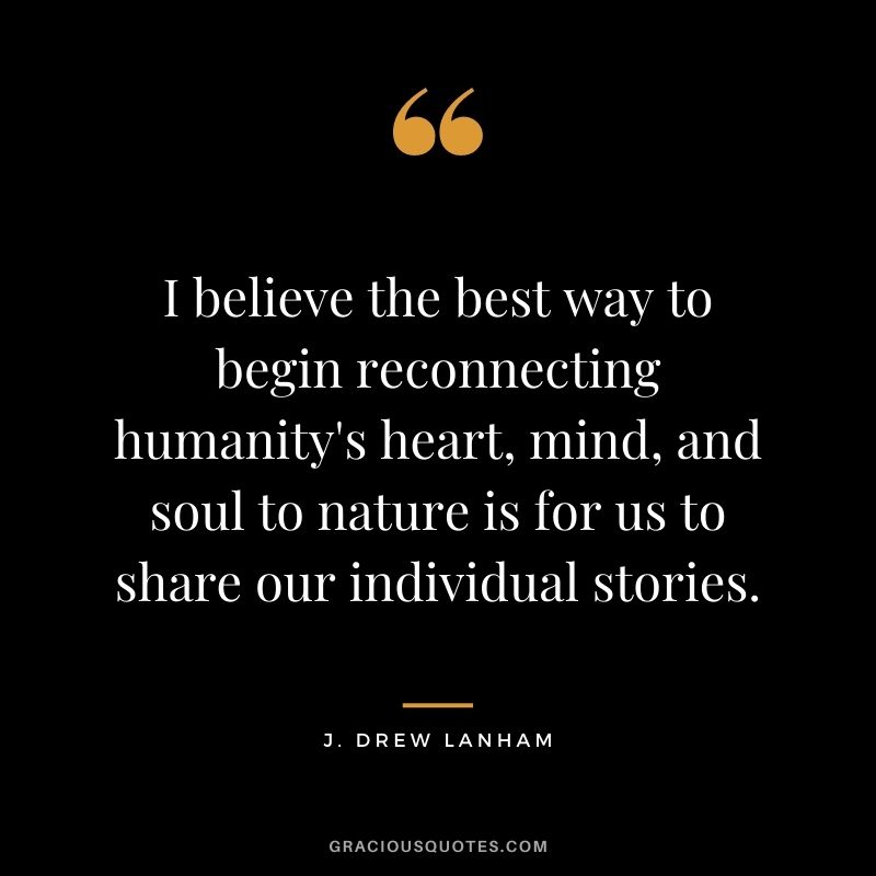 I believe the best way to begin reconnecting humanity's heart, mind, and soul to nature is for us to share our individual stories. - J. Drew Lanham