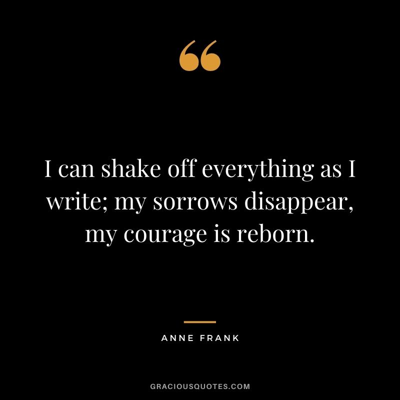 I can shake off everything as I write; my sorrows disappear, my courage is reborn.