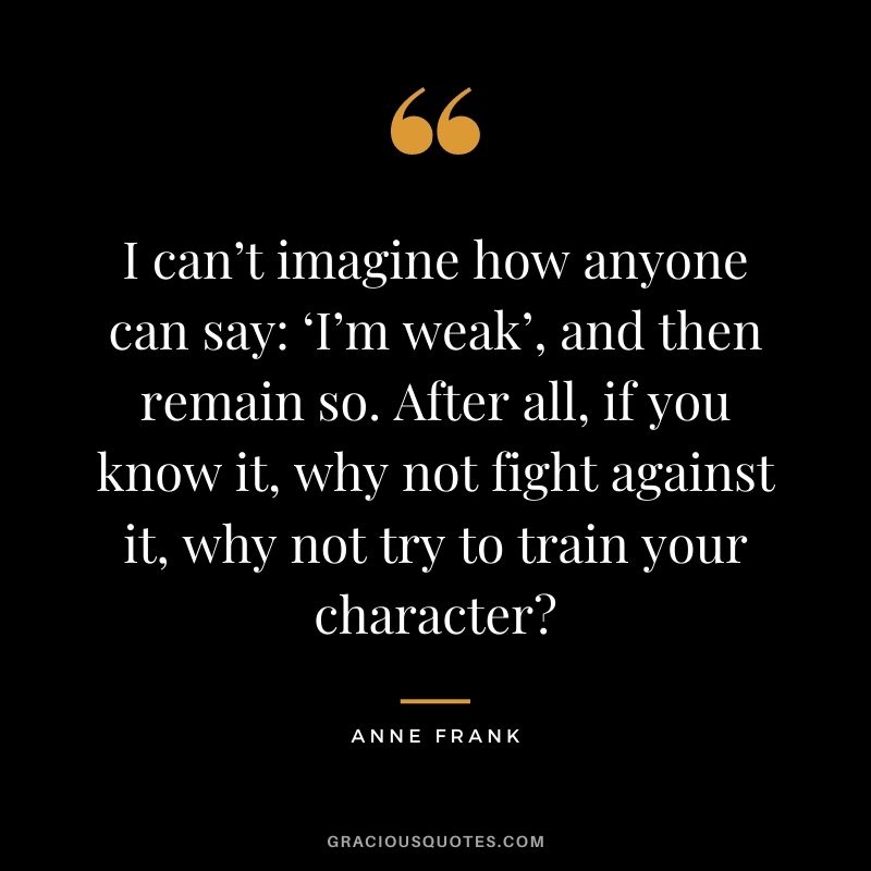 I can’t imagine how anyone can say: ‘I’m weak’, and then remain so. After all, if you know it, why not fight against it, why not try to train your character?