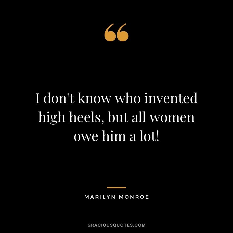 I don't know who invented high heels, but all women owe him a lot!