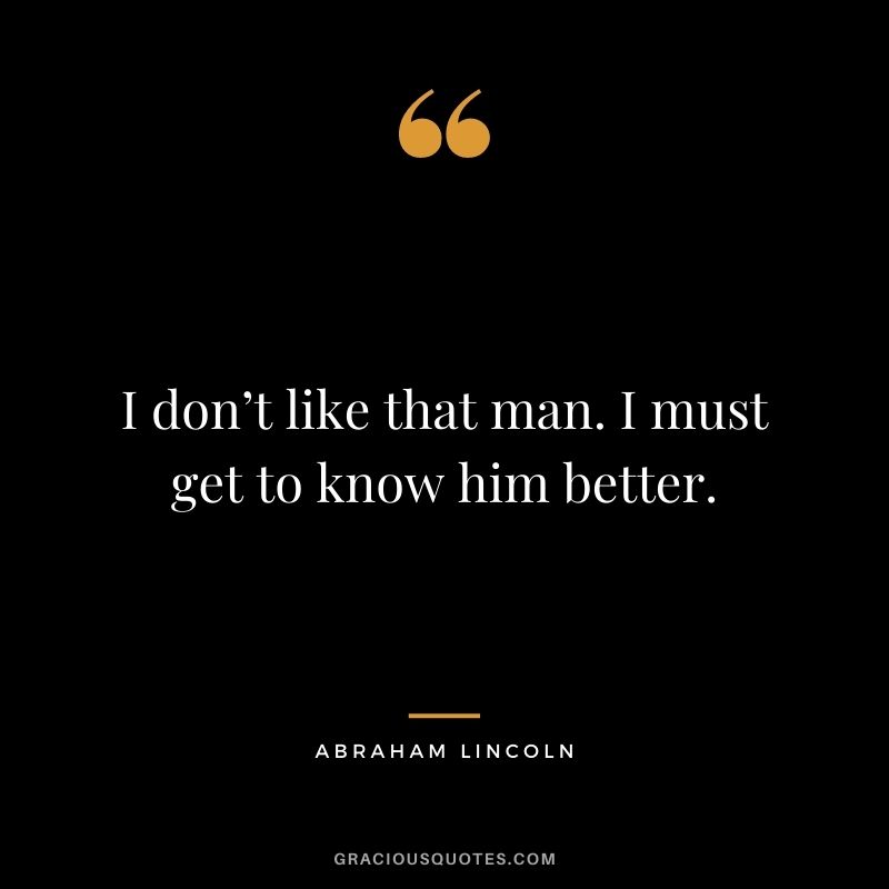 I don’t like that man. I must get to know him better. - Abraham Lincoln