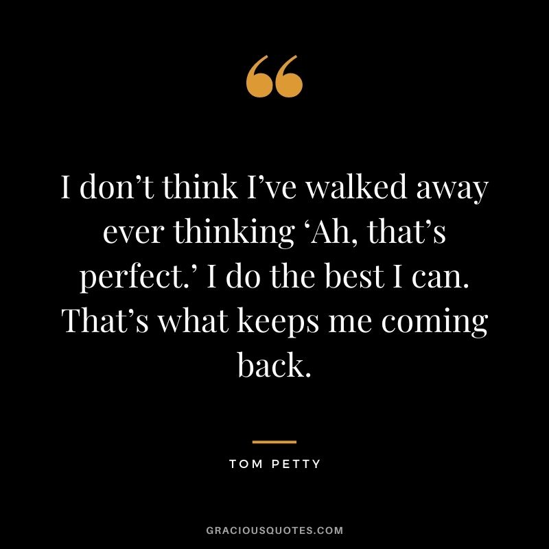 I don’t think I’ve walked away ever thinking ‘Ah, that’s perfect.’ I do the best I can. That’s what keeps me coming back.