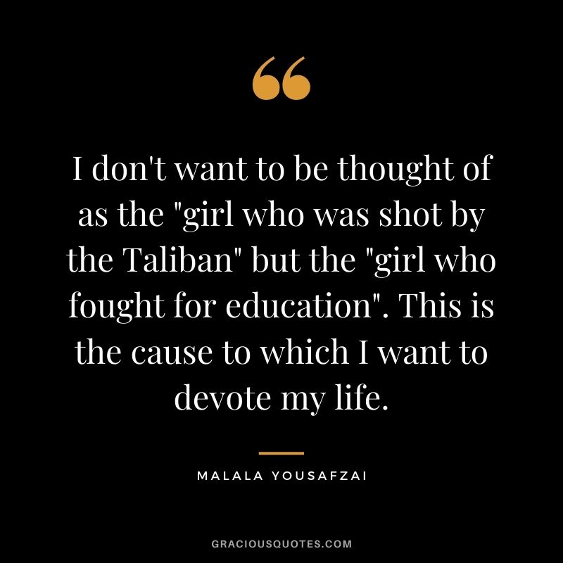 I don't want to be thought of as the "girl who was shot by the Taliban" but the "girl who fought for education". This is the cause to which I want to devote my life.