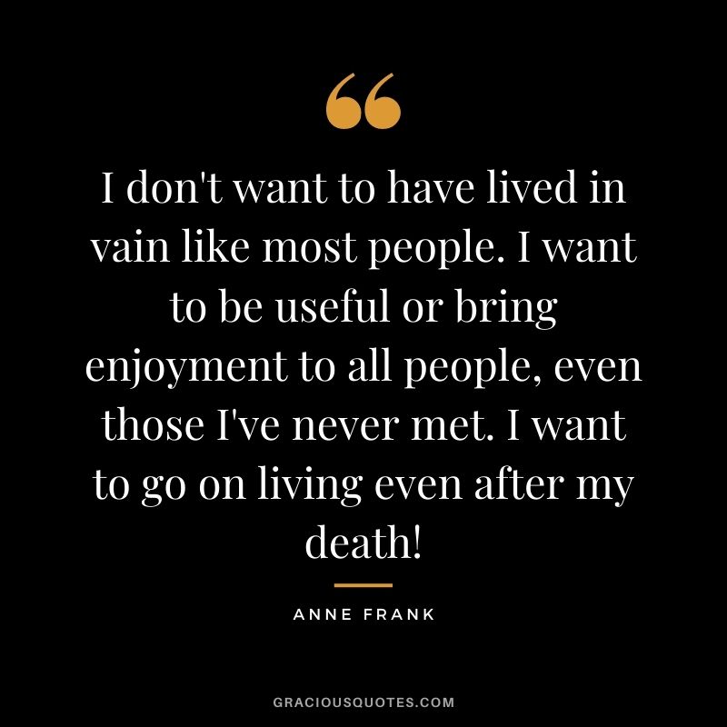 I don't want to have lived in vain like most people. I want to be useful or bring enjoyment to all people, even those I've never met. I want to go on living even after my death!